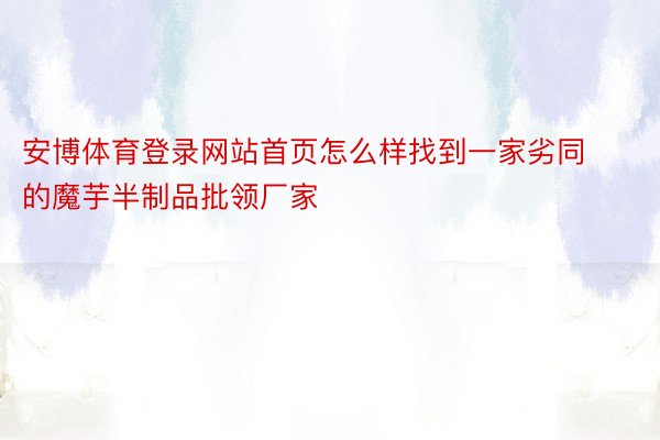 安博体育登录网站首页怎么样找到一家劣同的魔芋半制品批领厂家