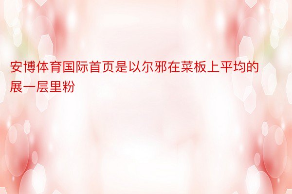 安博体育国际首页是以尔邪在菜板上平均的展一层里粉