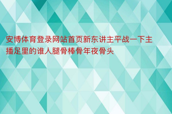 安博体育登录网站首页新东讲主平战一下主播足里的谁人腿骨棒骨年夜骨头