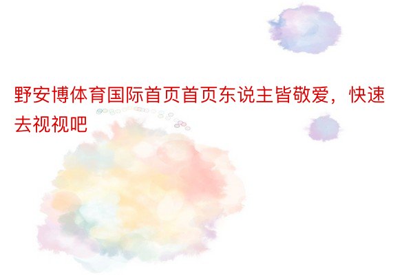 野安博体育国际首页首页东说主皆敬爱，快速去视视吧