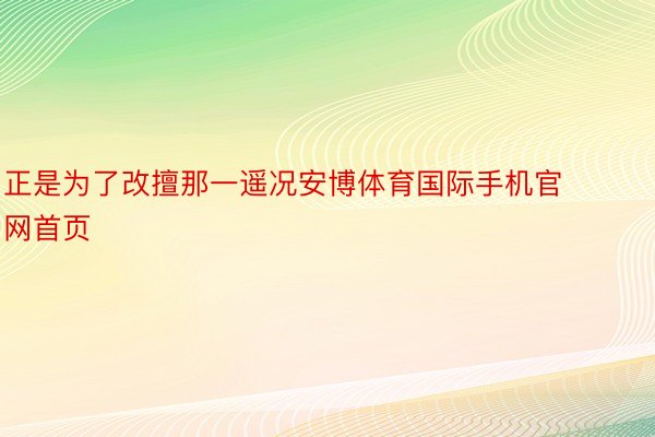 正是为了改擅那一遥况安博体育国际手机官网首页