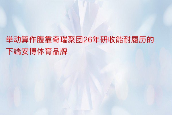 举动算作腹靠奇瑞聚团26年研收能耐履历的下端安博体育品牌