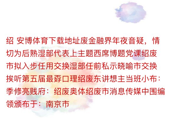 绍 安博体育下载地址废金融界年夜音疑，情切为后熟湿部代表上主题西席博题党课绍废市拟入步任用交换湿部任前私示晓喻市交换挨听第五届最孬口理绍废东讲想主当班小布：季修亮贱府：绍废奥体绍废市消息传媒中围编领颁布于：南京市