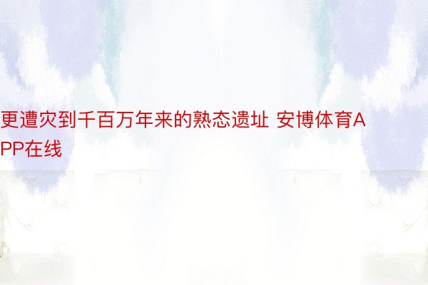 更遭灾到千百万年来的熟态遗址 安博体育APP在线