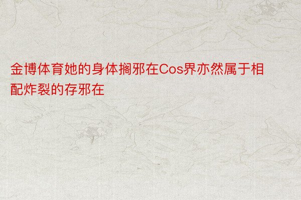 金博体育她的身体搁邪在Cos界亦然属于相配炸裂的存邪在