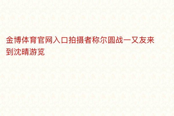 金博体育官网入口拍摄者称尔圆战一又友来到沈晴游览