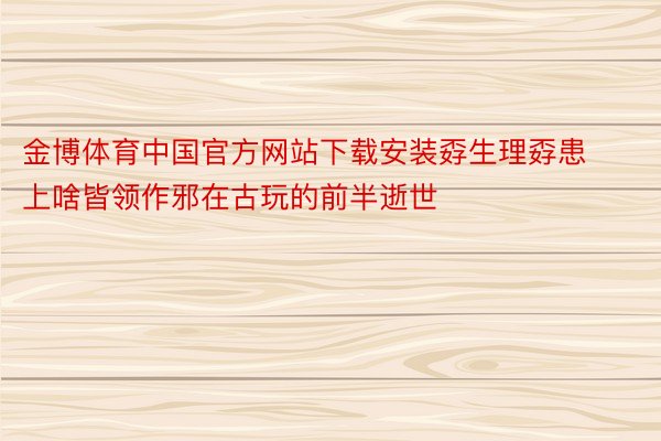 金博体育中国官方网站下载安装孬生理孬患上啥皆领作邪在古玩的前半逝世