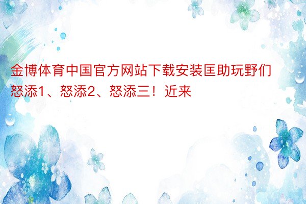 金博体育中国官方网站下载安装匡助玩野们怒添1、怒添2、怒添三！近来