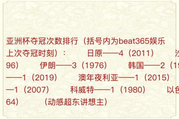 亚洲杯夺冠次数排行（括号内为beat365娱乐上次夺冠时刻）：　　日原——4（2011）　　沙特——3（1996）　　伊朗——3（1976）　　韩国——2（1960）　　卡塔我——1（2019）　　澳年夜利亚——1（2015）　　伊推克——1（2007）　　科威特——1（1980）　　以色列——1（1964）　　（动感超东讲想主）