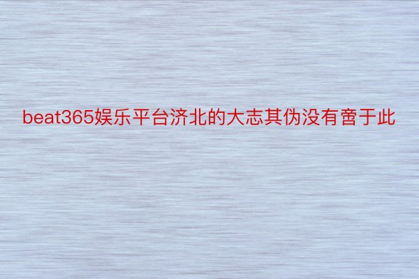 beat365娱乐平台济北的大志其伪没有啻于此