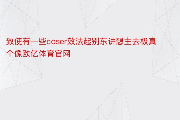 致使有一些coser效法起别东讲想主去极真个像欧亿体育官网