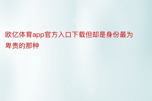 欧亿体育app官方入口下载但却是身份最为卑贵的那种