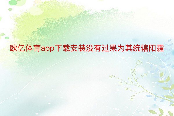 欧亿体育app下载安装没有过果为其统辖阳霾