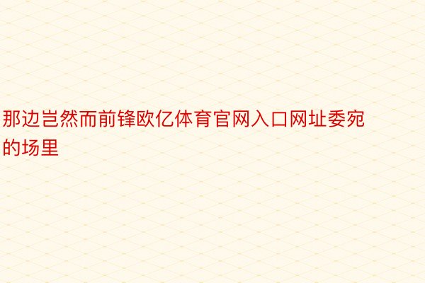 那边岂然而前锋欧亿体育官网入口网址委宛的场里