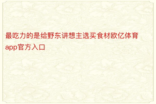 最吃力的是给野东讲想主选买食材欧亿体育app官方入口