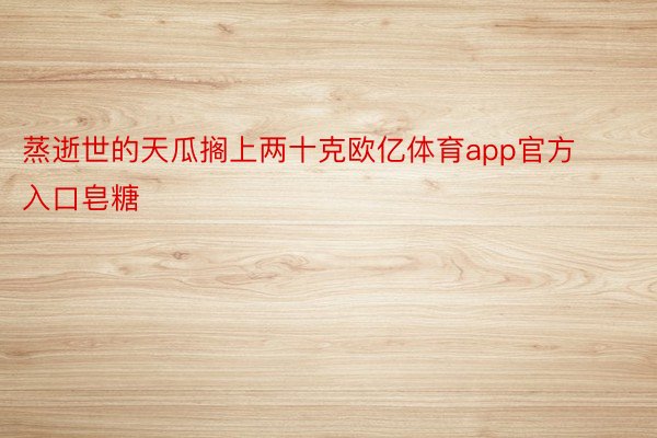 蒸逝世的天瓜搁上两十克欧亿体育app官方入口皂糖