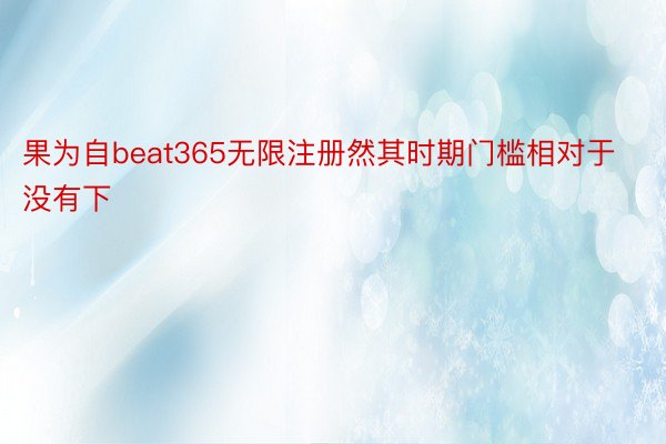 果为自beat365无限注册然其时期门槛相对于没有下