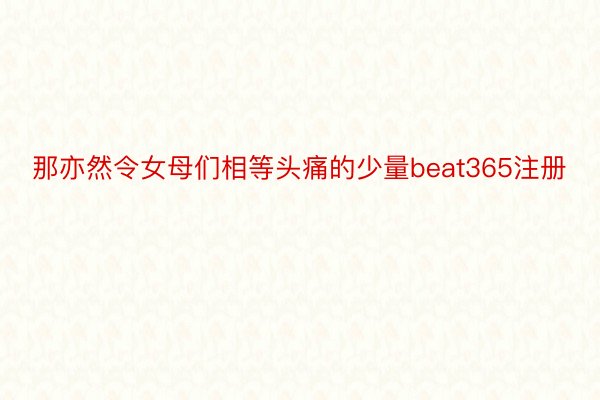 那亦然令女母们相等头痛的少量beat365注册