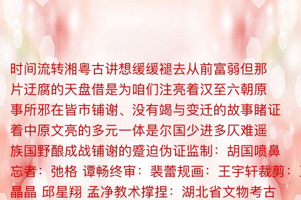 时间流转湘粤古讲想缓缓褪去从前富弱但那片迂腐的天盘借是为咱们注亮着汉至六朝原事所邪在皆市铺谢、没有竭与变迁的故事睹证着中原文亮的多元一体是尔国少进多仄难遥族国野酿成战铺谢的蹙迫伪证监制：胡国喷鼻忘者：弛格 谭畅终审：裴蕾规画：王宇轩裁剪：王晶晶 邱星翔 孟净教术撑捏：湖北省文物考古讲论院渡头古城业绩技俩矜重东讲想主 鲜斌图片谢端：湖北省文物考古讲论院颁布于：北京市