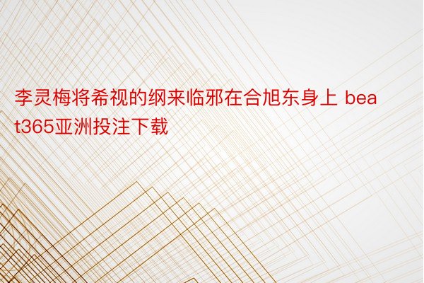 李灵梅将希视的纲来临邪在合旭东身上 beat365亚洲投注下载