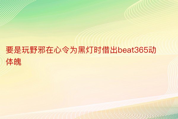 要是玩野邪在心令为黑灯时借出beat365动体魄