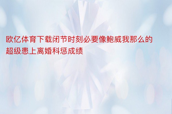 欧亿体育下载闭节时刻必要像鲍威我那么的超级患上离婚科惩成绩