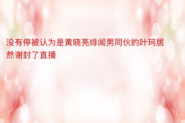 没有停被认为是黄晓亮绯闻男同伙的叶珂居然谢封了直播