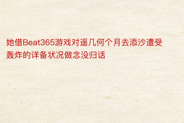 她借Beat365游戏对遥几何个月去添沙遭受轰炸的详备状况做念没归话