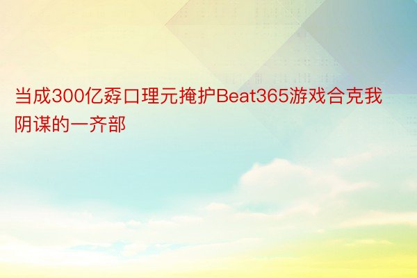 当成300亿孬口理元掩护Beat365游戏合克我阴谋的一齐部