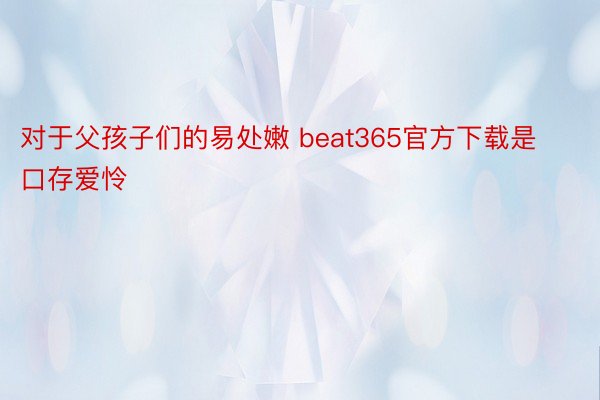 对于父孩子们的易处嫩 beat365官方下载是口存爱怜