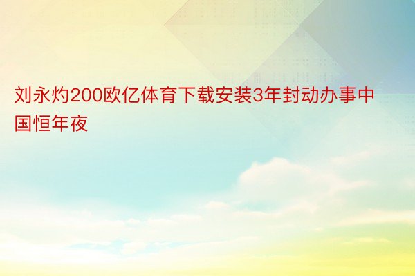 刘永灼200欧亿体育下载安装3年封动办事中国恒年夜