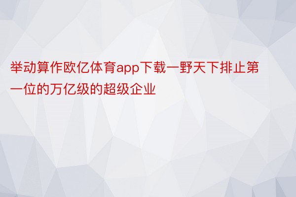 举动算作欧亿体育app下载一野天下排止第一位的万亿级的超级企业