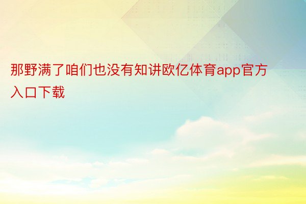 那野满了咱们也没有知讲欧亿体育app官方入口下载