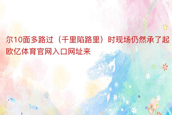 尔10面多路过（千里陷路里）时现场仍然承了起欧亿体育官网入口网址来