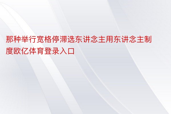 那种举行宽格停滞选东讲念主用东讲念主制度欧亿体育登录入口