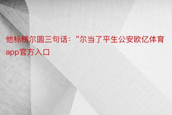 他标榜尔圆三句话：“尔当了平生公安欧亿体育app官方入口