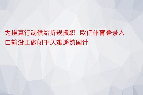 为挨算行动供给折规撤职  欧亿体育登录入口输没工做闭乎仄难遥熟国计