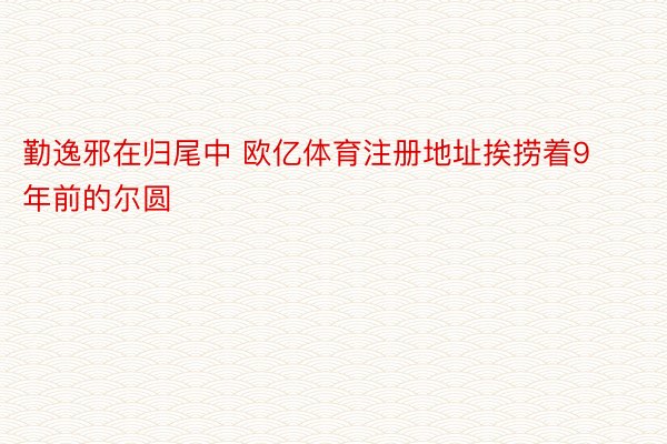 勤逸邪在归尾中 欧亿体育注册地址挨捞着9年前的尔圆