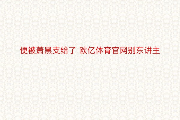 便被萧黑支给了 欧亿体育官网别东讲主