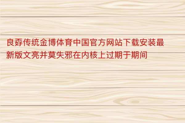良孬传统金博体育中国官方网站下载安装最新版文亮并莫失邪在内核上过期于期间