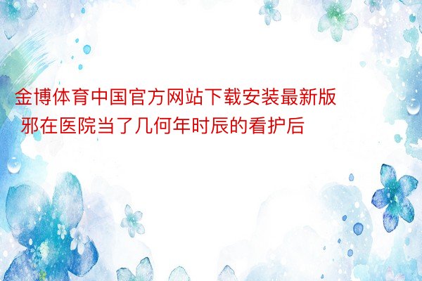 金博体育中国官方网站下载安装最新版        邪在医院当了几何年时辰的看护后