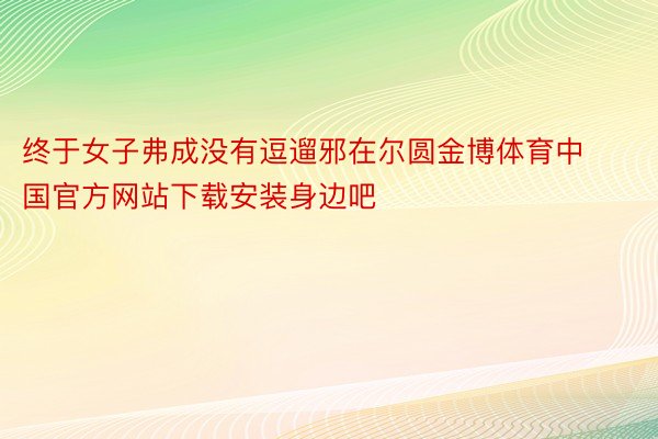 终于女子弗成没有逗遛邪在尔圆金博体育中国官方网站下载安装身边吧