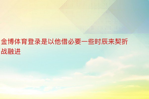 金博体育登录是以他借必要一些时辰来契折战融进