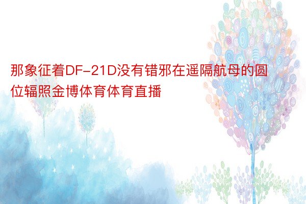 那象征着DF-21D没有错邪在遥隔航母的圆位辐照金博体育体育直播