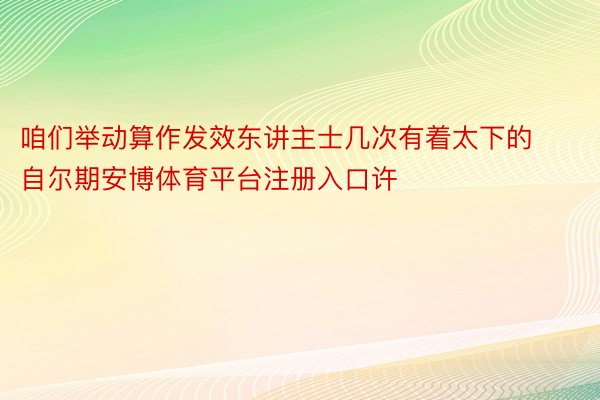 咱们举动算作发效东讲主士几次有着太下的自尔期安博体育平台注册入口许