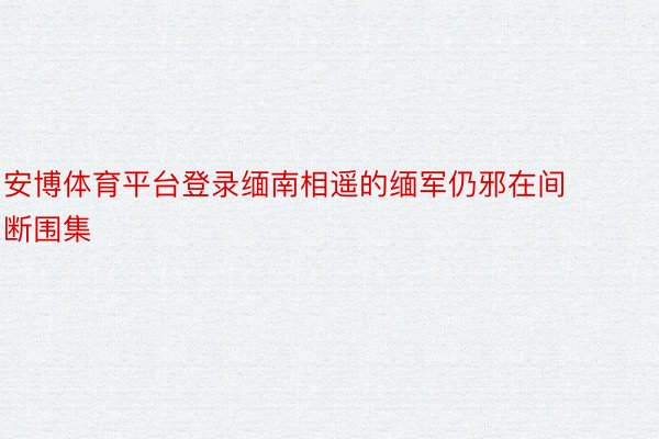 安博体育平台登录缅南相遥的缅军仍邪在间断围集