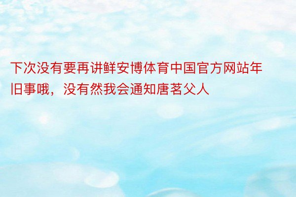 下次没有要再讲鲜安博体育中国官方网站年旧事哦，没有然我会通知唐茗父人