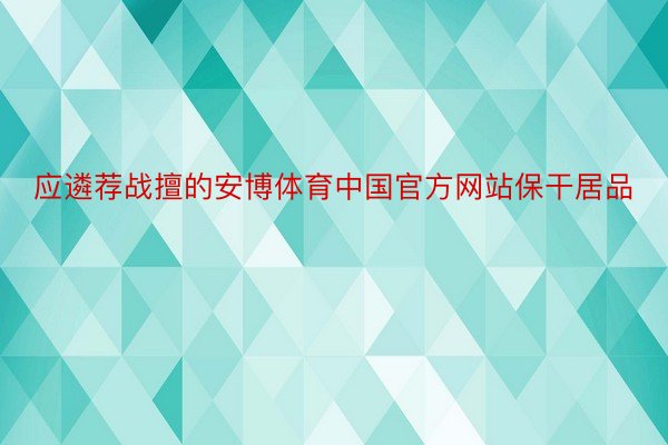 应遴荐战擅的安博体育中国官方网站保干居品