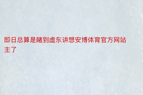 即日总算是睹到虚东讲想安博体育官方网站主了