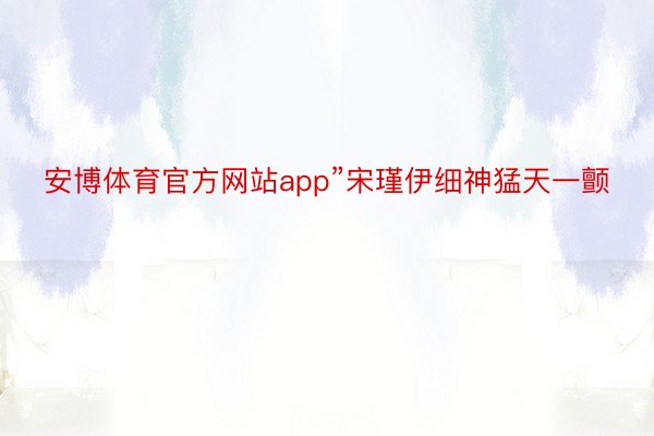 安博体育官方网站app”宋瑾伊细神猛天一颤